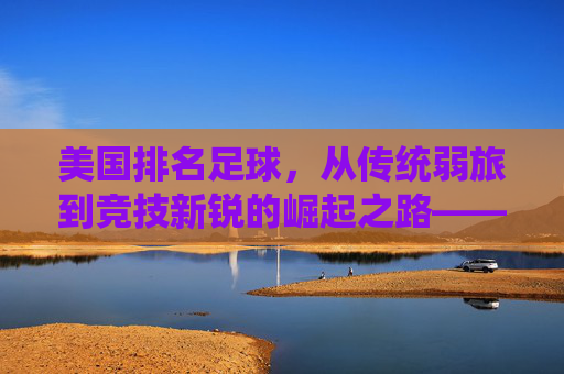 美国排名足球，从传统弱旅到竞技新锐的崛起之路——解析其排名提升的核心动力与未来展望，美国足球排名跃升，从传统弱旅到竞技新锐的崛起之路——解析核心动力与未来展望
