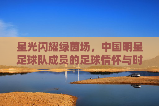 星光闪耀绿茵场，中国明星足球队成员的足球情怀与时代印记