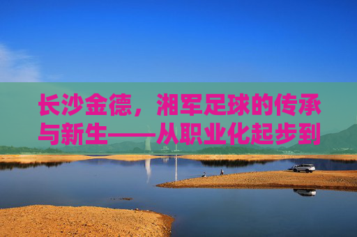 长沙金德，湘军足球的传承与新生——从职业化起步到新时代的奋斗印记