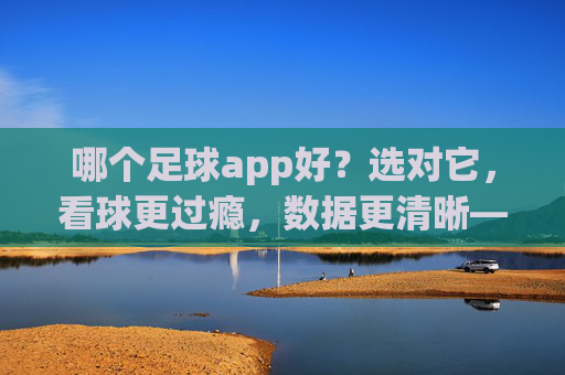 哪个足球app好?选对它,看球更过瘾,数据更清晰——主流足球APP对比与推荐指南