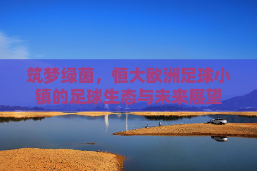 筑梦绿茵,恒大欧洲足球小镇的足球生态与未来展望