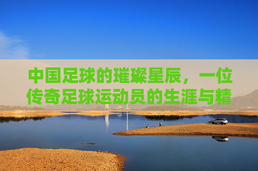 中国足球的璀璨星辰，一位传奇足球运动员的生涯与精神传承，中国足球的璀璨星辰，一位传奇足球运动员的生涯与精神传承