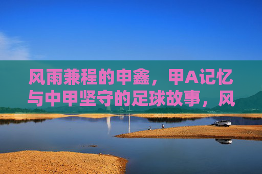 风雨兼程的申鑫，甲A记忆与中甲坚守的足球故事，风雨兼程的申鑫，甲A记忆与中甲坚守的足球故事