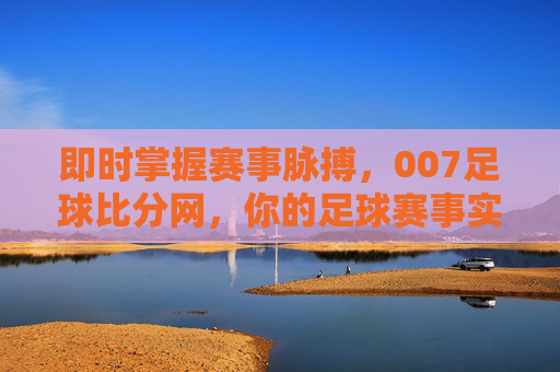 即时掌握赛事脉搏，007足球比分网，你的足球赛事实时追踪专家，即时掌握赛事脉搏，007足球比分网，你的足球赛事实时追踪专家