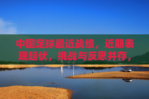 中国足球最近战绩，近期表现起伏，挑战与反思并存，为突破积蓄力量