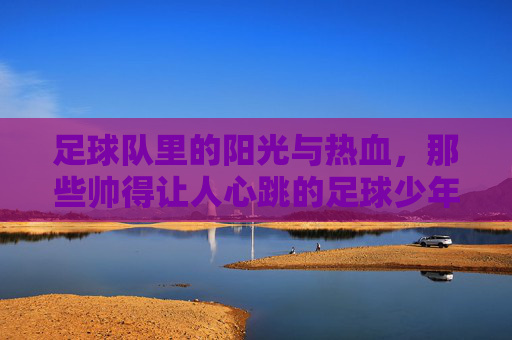 足球队里的阳光与热血，那些帅得让人心跳的足球少年，足球队里的阳光与热血，那些帅得让人心跳的足球少年