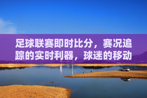 足球联赛即时比分，赛况追踪的实时利器，球迷的移动指挥中心
