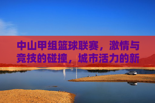 中山甲组篮球联赛，激情与竞技的碰撞，城市活力的新注脚，中山甲组篮球联赛，激情与竞技的碰撞，城市活力的新注脚