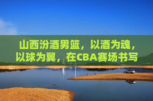 山西汾酒男篮，以酒为魂，以球为翼，在CBA赛场书写时代华章，山西汾酒男篮，以酒为魂，以球为翼，在CBA赛场书写时代华章