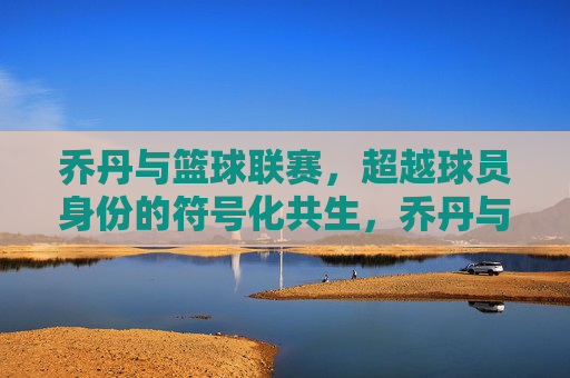 乔丹与篮球联赛，超越球员身份的符号化共生，乔丹与篮球联赛，超越球员身份的符号化共生