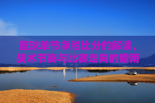 篮球单节净胜比分的解读，战术节奏与比赛走向的晴雨表，篮球单节净胜比分的解读，战术节奏与比赛走向的晴雨表