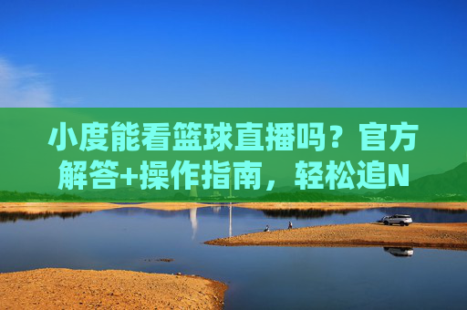 小度能看篮球直播吗?官方解答+操作指南,轻松追NBA/CBA赛事,小度能看篮球直播吗?官方解答+操作指南,轻松追NBA/CBA赛事