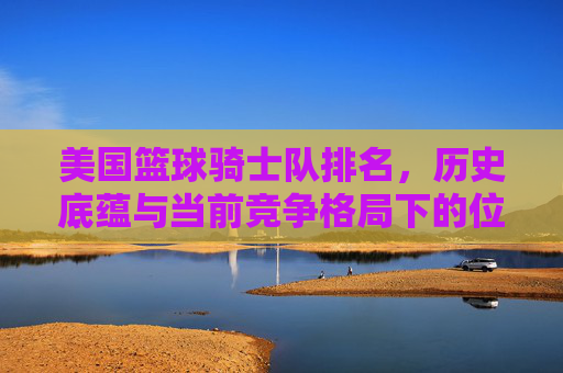 美国篮球骑士队排名，历史底蕴与当前竞争格局下的位置分析，美国篮球骑士队排名，历史底蕴与当前竞争格局下的位置分析