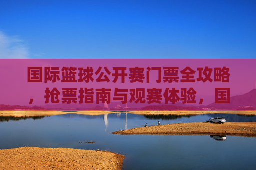 国际篮球公开赛门票全攻略,抢票指南与观赛体验,国际篮球公开赛门票全攻略,抢票指南与观赛体验