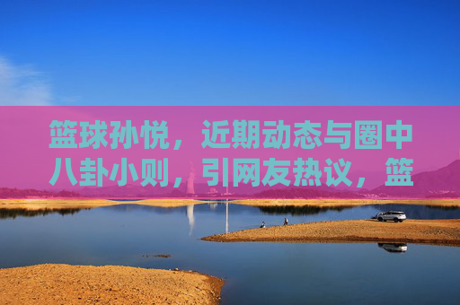 篮球孙悦,近期动态与圈中八卦小则,引网友热议,篮球孙悦近期动态与圈中八卦引网友热议