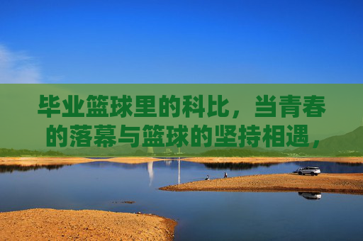 毕业篮球里的科比，当青春的落幕与篮球的坚持相遇，毕业篮球里的科比，青春落幕与篮球坚持的相遇