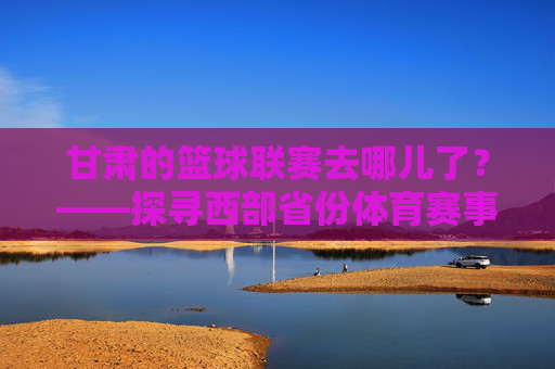 甘肃的篮球联赛去哪儿了?——探寻西部省份体育赛事的困境与突围,甘肃的篮球联赛去哪儿了?——探寻西部省份体育赛事的困境与突围