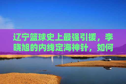 辽宁篮球史上最强引援，李晓旭的内线定海神针，如何重塑球队防守体系？辽宁篮球史上最强引援李晓旭，内线定海神针如何重塑球队防守体系？