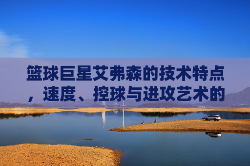 篮球巨星艾弗森的技术特点，速度、控球与进攻艺术的巅峰体现，篮球巨星艾弗森，速度、控球与进攻艺术的巅峰技术体现