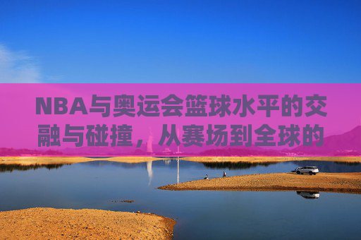 NBA与奥运会篮球水平的交融与碰撞，从赛场到全球的竞技标杆，NBA与奥运篮球的交融与碰撞，从赛场到全球的竞技标杆
