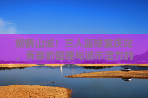 燃情山城!三人篮球重庆站,青春的碰撞与城市活力的完美交融,燃情山城!三人篮球重庆站,青春的碰撞与城市活力的完美交融