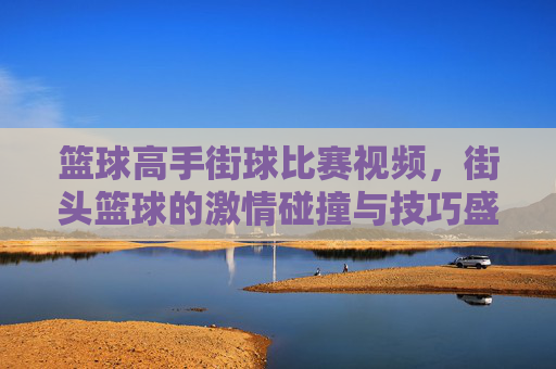 篮球高手街球比赛视频,街头篮球的激情碰撞与技巧盛宴,篮球高手街球比赛,激情碰撞与技巧盛宴