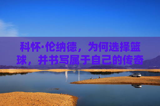 科怀·伦纳德，为何选择篮球，并书写属于自己的传奇之路，科怀·伦纳德，为何选择篮球，书写传奇之路