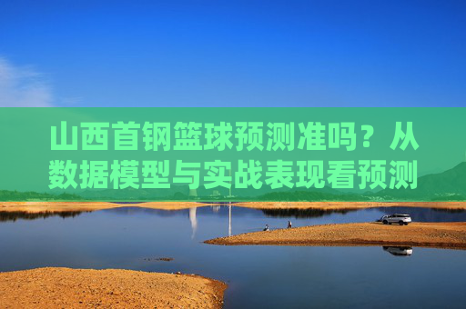 山西首钢篮球预测准吗?从数据模型与实战表现看预测的可靠性,山西首钢篮球预测的可靠性分析,基于数据模型与实战表现的评估