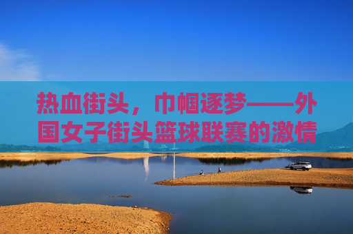热血街头，巾帼逐梦——外国女子街头篮球联赛的激情与城市魅力，热血街头，巾帼逐梦——外国女子街头篮球联赛的激情与城市魅力
