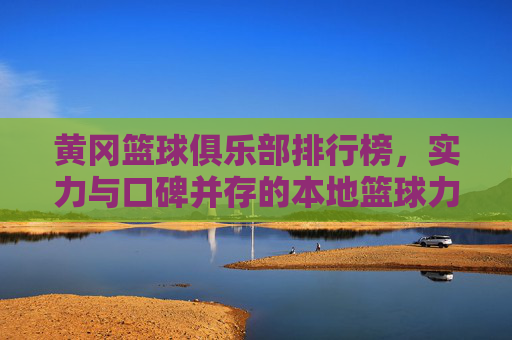 黄冈篮球俱乐部排行榜，实力与口碑并存的本地篮球力量——解析各俱乐部特色与排名逻辑，黄冈篮球俱乐部排行榜，实力与口碑并存的本地篮球力量——解析各俱乐部特色与排名逻辑