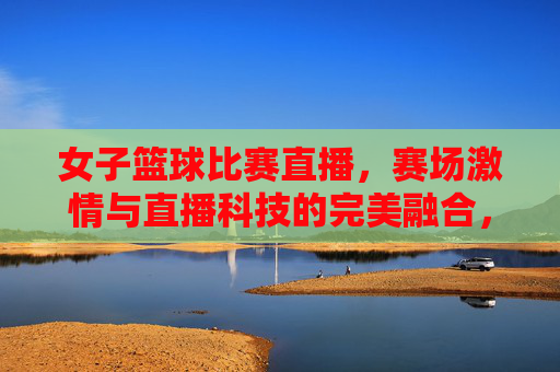 女子篮球比赛直播，赛场激情与直播科技的完美融合，燃爆观众心潮，女子篮球比赛直播，赛场激情与直播科技的完美融合，燃爆观众心潮