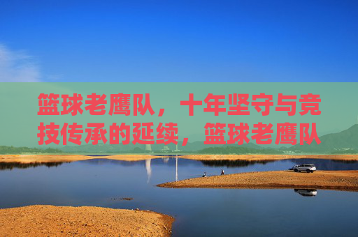 篮球老鹰队,十年坚守与竞技传承的延续,篮球老鹰队,十年坚守与竞技传承的延续