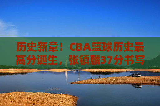 历史新章!CBA篮球历史最高分诞生,张镇麟37分书写传奇,载入联赛史册的辉煌时刻,历史新章!CBA篮球历史最高分诞生,张镇麟37分书写传奇,载入联赛史册的辉煌时刻