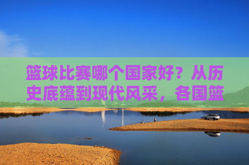 篮球比赛哪个国家好？从历史底蕴到现代风采，各国篮球的独特魅力与巅峰对决，篮球比赛哪个国家更胜一筹？从历史底蕴到现代风采，各国篮球的独特魅力与巅峰对决