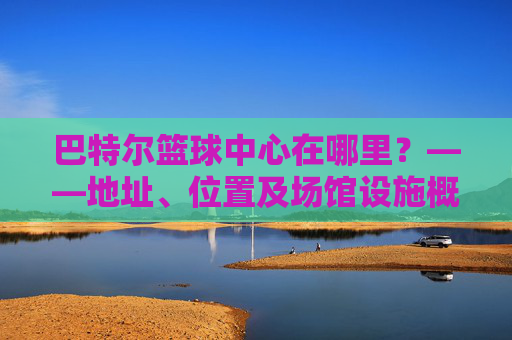 巴特尔篮球中心在哪里?——地址、位置及场馆设施概览,巴特尔篮球中心在哪里?——地址、位置及场馆设施概览