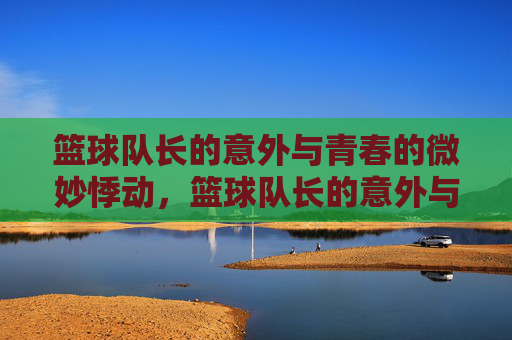 篮球队长的意外与青春的微妙悸动,篮球队长的意外与青春的微妙悸动