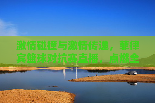 激情碰撞与激情传递,菲律宾篮球对抗赛直播,点燃全民篮球热情,菲律宾篮球对抗赛直播,激情碰撞与激情传递,点燃全民篮球热情