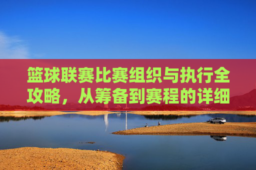 篮球联赛比赛组织与执行全攻略,从筹备到赛程的详细步骤,篮球联赛比赛组织与执行全攻略,从筹备到赛程的详细步骤