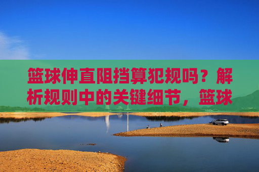 篮球伸直阻挡算犯规吗?解析规则中的关键细节,篮球伸直阻挡算犯规吗?规则关键细节解析