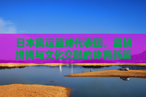 日本奥运篮球代表团，坚韧拼搏与文化交融的体育新篇，日本奥运篮球代表团，坚韧拼搏与文化交融的体育新篇