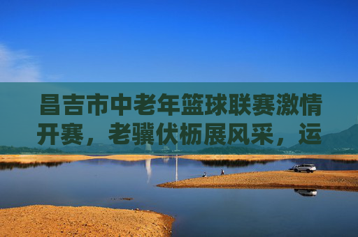 昌吉市中老年篮球联赛激情开赛，老骥伏枥展风采，运动健康谱新篇，昌吉市中老年篮球联赛开赛，老骥伏枥展风采，运动健康谱新篇