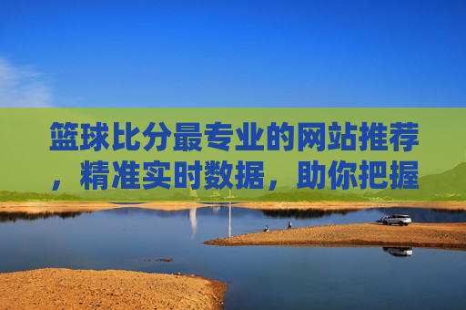 篮球比分最专业的网站推荐，精准实时数据，助你把握赛事脉搏，篮球比分最专业网站推荐，精准实时数据，助你把握赛事脉搏