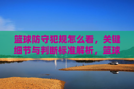 篮球防守犯规怎么看,关键细节与判断标准解析,篮球防守犯规的判断标准与关键细节解析