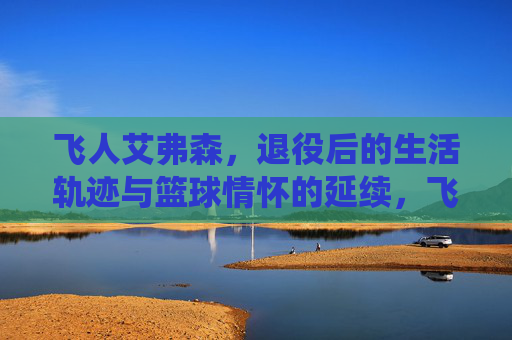 飞人艾弗森,退役后的生活轨迹与篮球情怀的延续,飞人艾弗森,退役后的生活轨迹与篮球情怀的延续