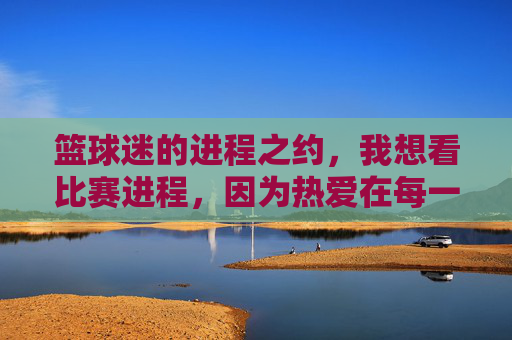 篮球迷的进程之约，我想看比赛进程，因为热爱在每一秒里跳动，篮球迷的进程之约，因热爱，每一秒都值得追比赛进程