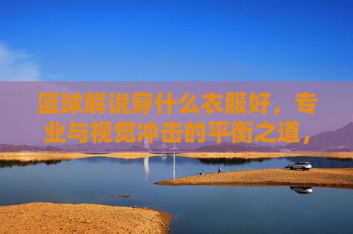 篮球解说穿什么衣服好，专业与视觉冲击的平衡之道，篮球解说着装指南，专业与视觉冲击的平衡之道