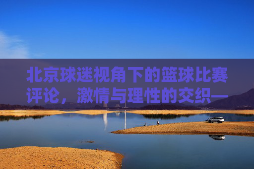 北京球迷视角下的篮球比赛评论,激情与理性的交织——评一场北京队相关赛事,北京球迷视角下的篮球评论,激情与理性的交织——评一场北京队相关赛事