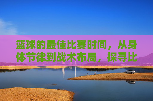 篮球的最佳比赛时间,从身体节律到战术布局,探寻比赛的黄金时刻,篮球的最佳比赛时间,从身体节律到战术布局,探寻比赛的黄金时刻