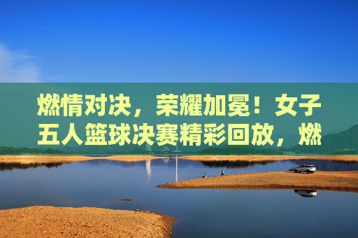 燃情对决,荣耀加冕!女子五人篮球决赛精彩回放,燃情对决,荣耀加冕!女子五人篮球决赛精彩回放