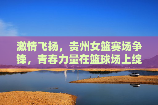 激情飞扬,贵州女篮赛场争锋,青春力量在篮球场上绽放,激情飞扬,贵州女篮赛场争锋,青春力量在篮球场上绽放